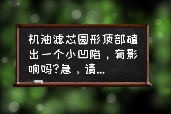 机油滤芯外壳轻微变形有影响吗 机油滤芯圆形顶部磕出一个小凹陷，有影响吗?急，请专业人士解答？