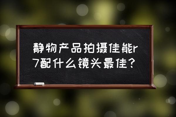 佳能什么镜头拍静物好 静物产品拍摄佳能r7配什么镜头最佳？