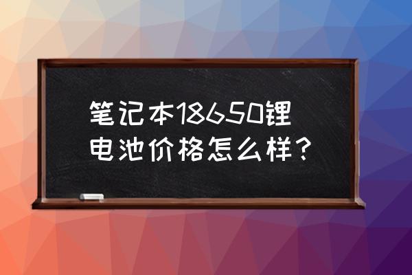 笔记本电脑锂电池多少钱 笔记本18650锂电池价格怎么样？