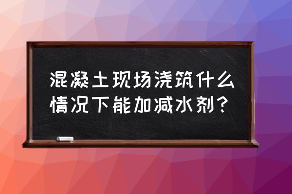 混凝土什么时候加减水剂 混凝土现场浇筑什么情况下能加减水剂？