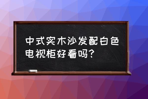 黄花梨实木沙发配什么电视柜 中式实木沙发配白色电视柜好看吗？