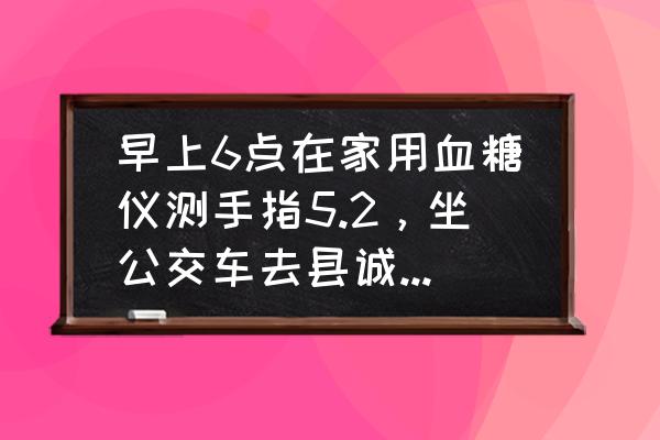 家用血糖仪会比静脉血低多少 早上6点在家用血糖仪测手指5.2，坐公交车去县诚查静脉血6.96，相差那么多，空腹还快走了两里路到？