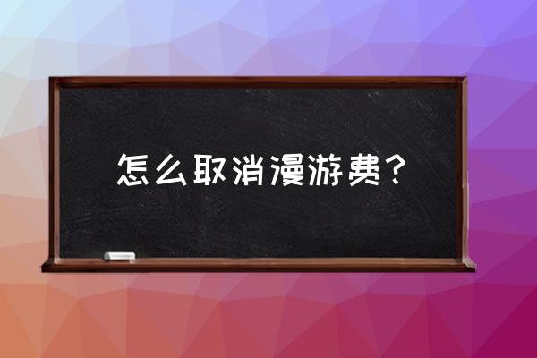 如何取消网络漫游 怎么取消漫游费？