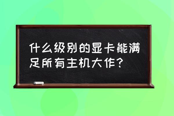 请问主机需要什么样的显卡 什么级别的显卡能满足所有主机大作？