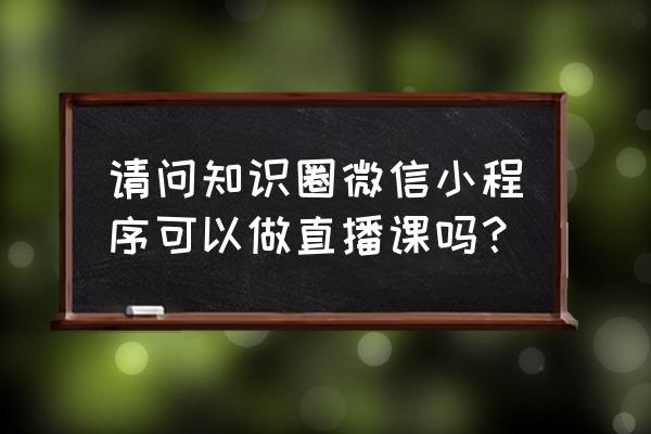 知识圈小程序学员怎么改昵称 请问知识圈微信小程序可以做直播课吗？