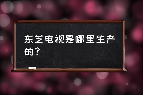 东芝电视在中国有工厂吗 东芝电视是哪里生产的？