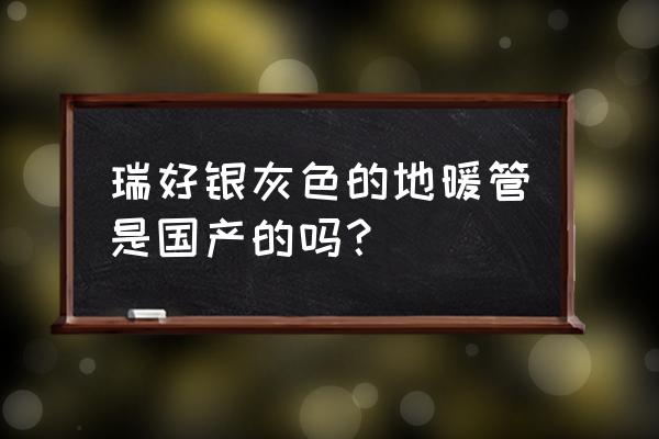 瑞好国标地暖管什么价 瑞好银灰色的地暖管是国产的吗？