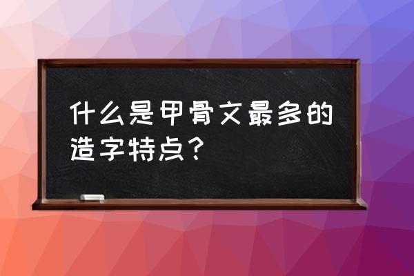 甲骨文的造字方法有什么特点 什么是甲骨文最多的造字特点？