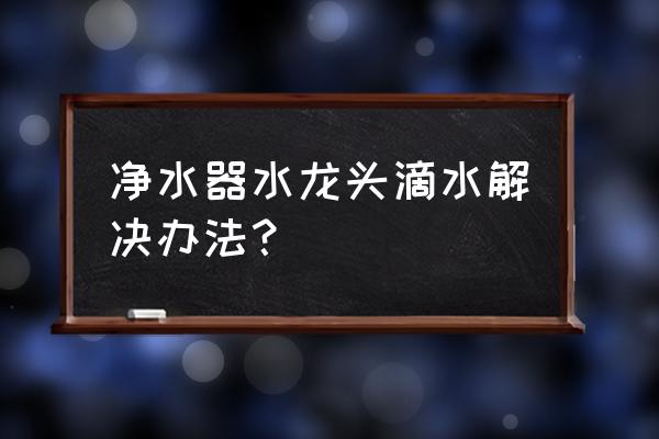 直饮水龙头滴水如何处理 净水器水龙头滴水解决办法？