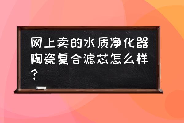 水质净化器安全吗 网上卖的水质净化器陶瓷复合滤芯怎么样？