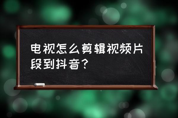 抖音怎么剪辑电视片段 电视怎么剪辑视频片段到抖音？