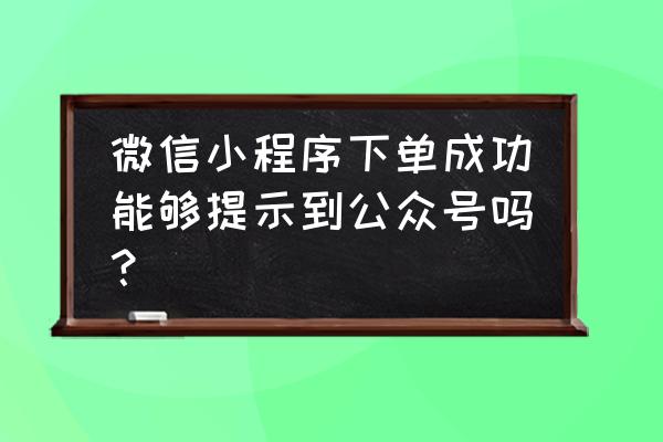 小程序能不能推送信息呢 微信小程序下单成功能够提示到公众号吗？