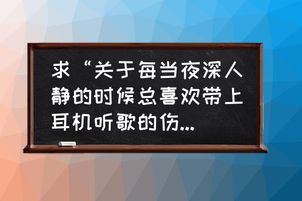 我何必每天流着泪听耳机呢 求“关于每当夜深人静的时候总喜欢带上耳机听歌的伤感说说说说”？