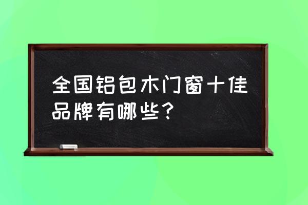 铝包木门窗有哪个牌子 全国铝包木门窗十佳品牌有哪些？