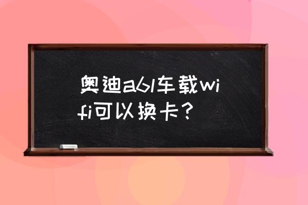 车载智能路由器换卡可以使用吗 奥迪a6l车载wifi可以换卡？