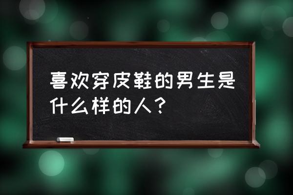 穿皮鞋的男人代表什么 喜欢穿皮鞋的男生是什么样的人？