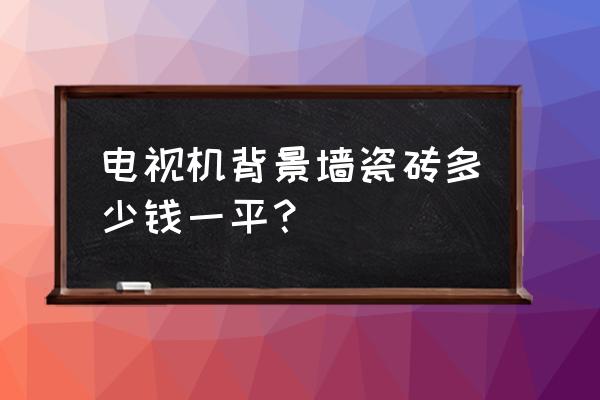 背景墙瓷砖大约多少钱一平方 电视机背景墙瓷砖多少钱一平？