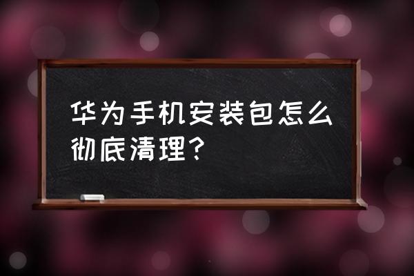 华为手机系统安装包怎么删除 华为手机安装包怎么彻底清理？