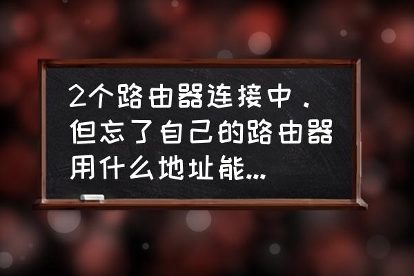 路由器地址忘记了怎么登陆 2个路由器连接中。但忘了自己的路由器用什么地址能访问到，怎么找回来？