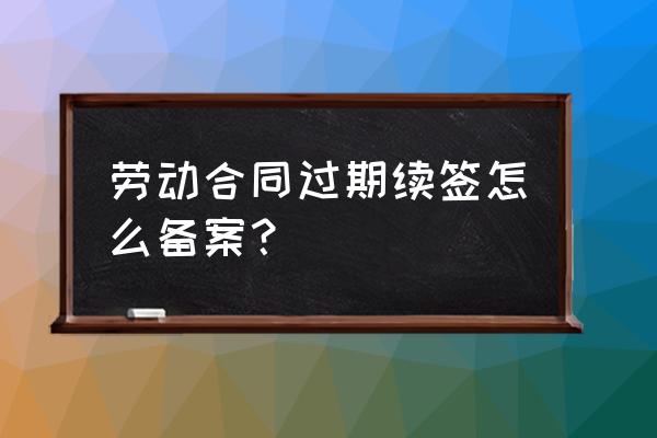 员工续签合同还用去招工备案吗 劳动合同过期续签怎么备案？