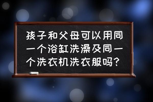 浴缸大人孩子共用怎么消毒 孩子和父母可以用同一个浴缸洗澡及同一个洗衣机洗衣服吗？