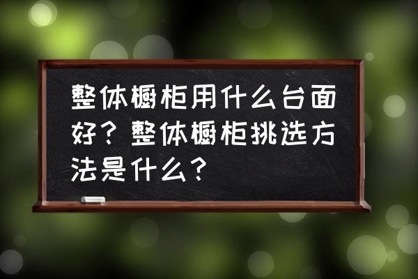 整体橱柜的台面什么样的好 整体橱柜用什么台面好？整体橱柜挑选方法是什么？