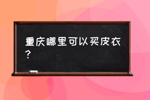 重庆有几个海宁皮草城 重庆哪里可以买皮衣？