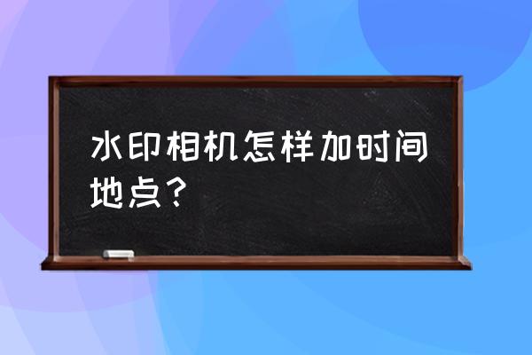 水印相机怎么改时间和位置 水印相机怎样加时间地点？