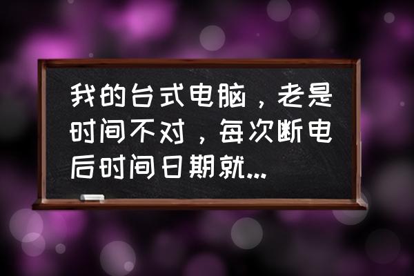 电脑主机断电多长时间日期会变 我的台式电脑，老是时间不对，每次断电后时间日期就不对，主板的电子也换的新的，也在那个什么NOOT设？