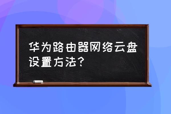 家庭云存储路由器怎么设置 华为路由器网络云盘设置方法？