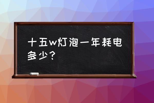 15瓦的灯泡多少小时一度电 十五w灯泡一年耗电多少？