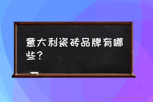 真正的意大利瓷砖品牌有哪些 意大利瓷砖品牌有哪些？