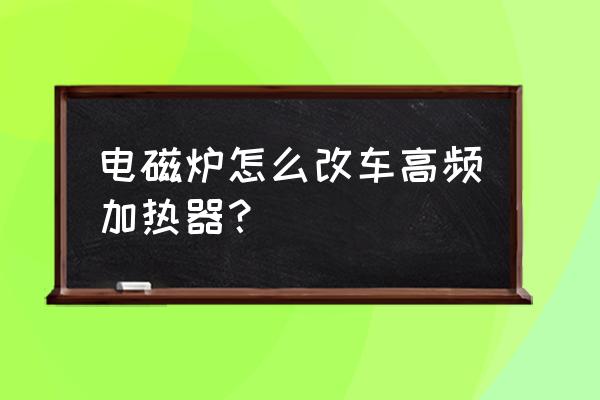 电磁炉怎么改成高频加热线圈 电磁炉怎么改车高频加热器？