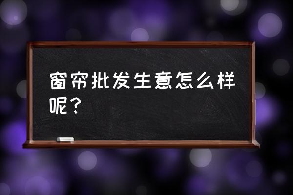 园西综合批发市场窗帘城怎么样 窗帘批发生意怎么样呢？