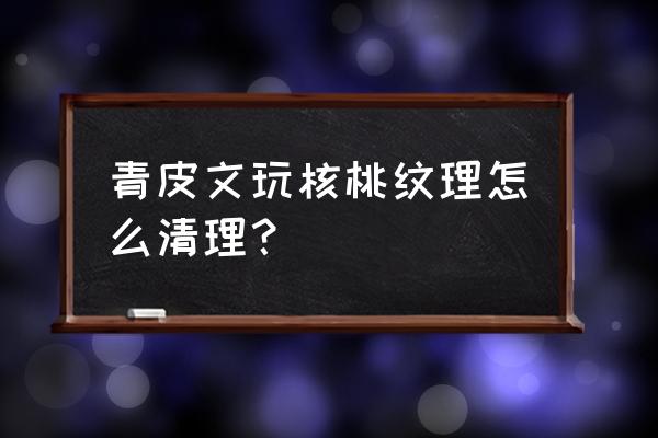 青皮核桃怎么刷 青皮文玩核桃纹理怎么清理？