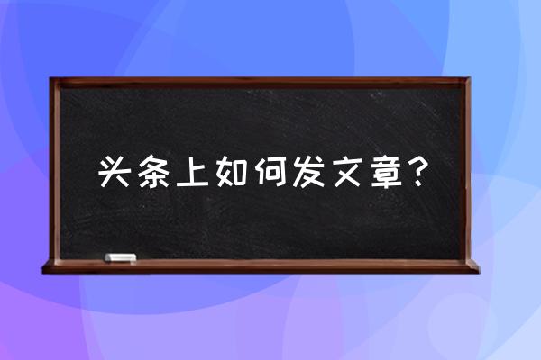 今日头条发文章怎么弄 头条上如何发文章？