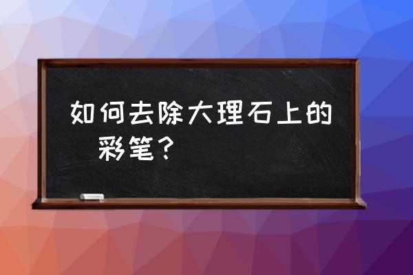 大理石油性笔怎么去掉 如何去除大理石上的氺彩笔？