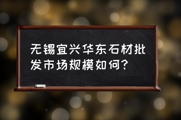 无锡哪里有买大理石的 无锡宜兴华东石材批发市场规模如何？