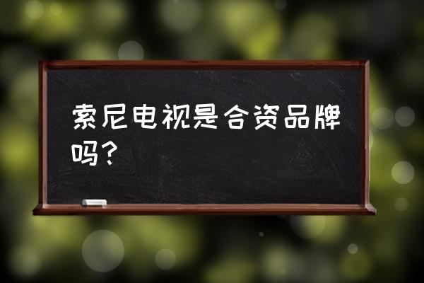 索尼电视是不是国内代工的 索尼电视是合资品牌吗？