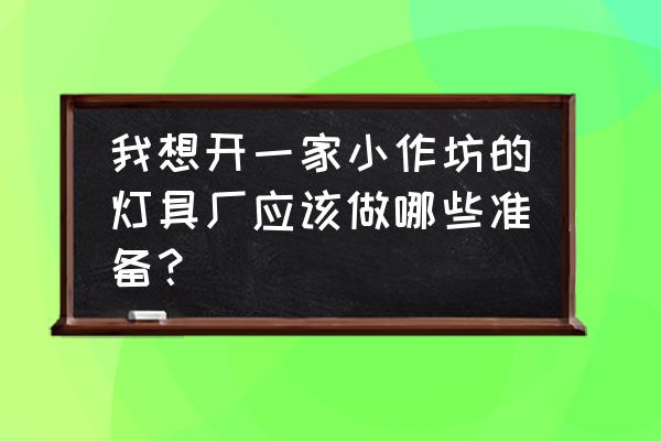 灯具厂怎么开 我想开一家小作坊的灯具厂应该做哪些准备？