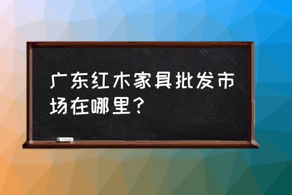 中山红木批发家具市场在哪里 广东红木家具批发市场在哪里？