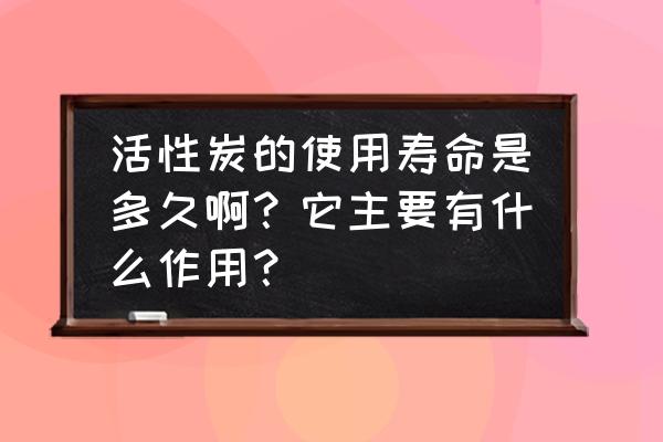 湖北活性炭能用多久 活性炭的使用寿命是多久啊？它主要有什么作用？