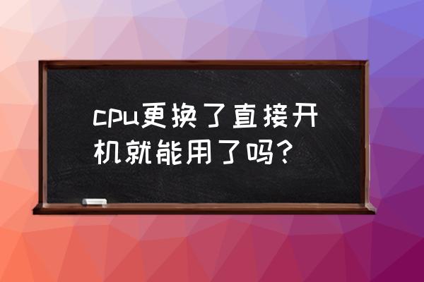 直接更换cpu能开机吗 cpu更换了直接开机就能用了吗？