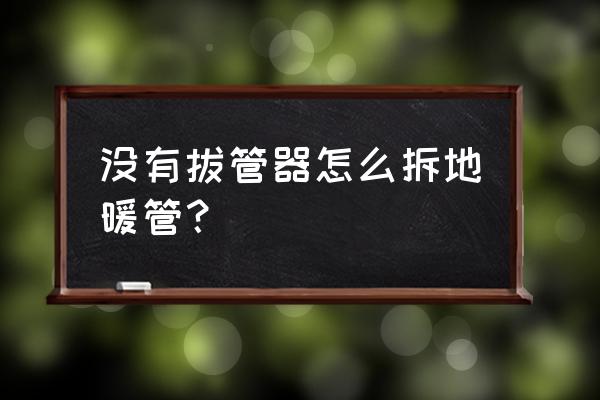 如何拆卸地暖管 没有拔管器怎么拆地暖管？