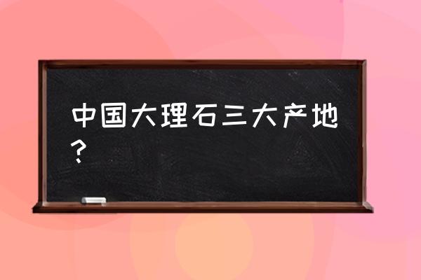 黑白点石材都什么地方有 中国大理石三大产地？