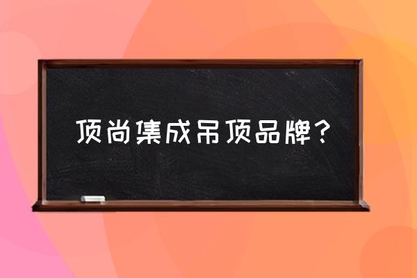 集成吊顶片料批发厂家有哪些 顶尚集成吊顶品牌？