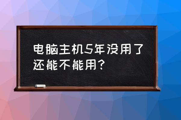 电脑主机长时间不用还能开机吗 电脑主机5年没用了还能不能用？