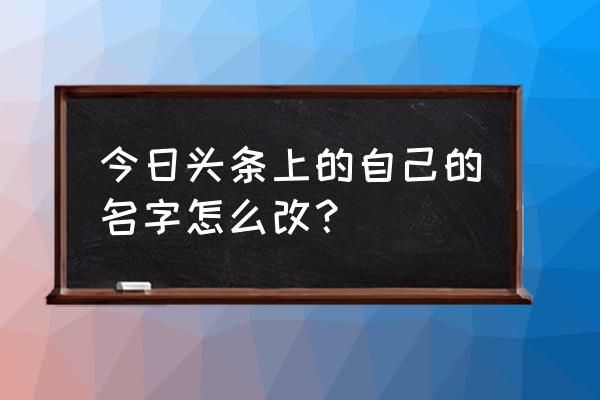 今日头条昵称能改吗 今日头条上的自己的名字怎么改？