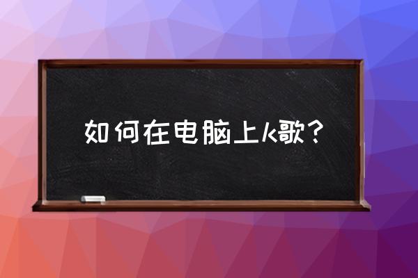 电脑上怎么着唱歌 如何在电脑上k歌？