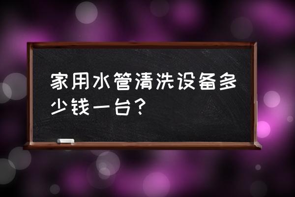 水管清洁设备多少钱 家用水管清洗设备多少钱一台？